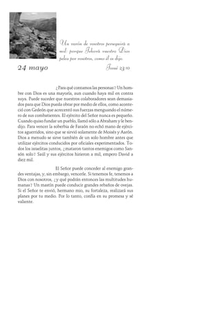 24 mayo
Un varón de vosotros perseguirá a
mil: porque Jehová vuestro Dios
pelea por vosotros, como él os dijo.
Josué 23:10
¿Para qué contamos las personas?Un hom-
bre con Dios es una mayoría, aun cuando haya mil en contra
suya. Puede suceder que nuestros colaboradores sean demasia-
dos para que Dios pueda obrar por medio de ellos, como aconte-
ció con Gedeón que acrecentó sus fuerzas menguando el núme-
ro de sus combatientes. El ejército del Señor nunca es pequeño.
Cuando quiso fundar un pueblo, llamó sólo a Abraham y le ben-
dijo. Para vencer la soberbia de Faraón no echó mano de ejérci-
tos aguerridos, sino que se sirvió solamente de Moisés y Aarón.
Dios a menudo se sirve también de un solo hombre antes que
utilizar ejércitos conducidos por oficiales experimentados. To-
dos los israelitas juntos, ¿mataron tantos enemigos como San-
són solo? Saúl y sus ejércitos hirieron a mil, empero David a
diez mil.
El Señor puede conceder al enemigo gran-
des ventajas, y, sin embargo, vencerle. Si tenemos fe, tenemos a
Dios con nosotros, ¿y qué podrán entonces las multitudes hu-
manas? Un mastín puede conducir grandes rebaños de ovejas.
Si el Señor te envió, hermano mio, su fortaleza, realizará sus
planes por tu medio. Por lo tanto, confía en su promesa y sé
valiente.
 