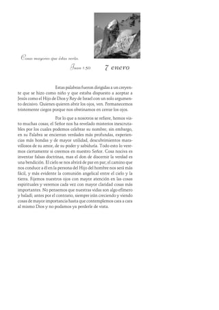 7 enero
Cosas mayores que éstas verás.
Juan 1:50
Estas palabras fueron dirigidas a un creyen-
te que se hizo como niño y que estaba dispuesto a aceptar a
Jesús como el Hijo de Dios y Rey de Israel con un solo argumen-
to decisivo. Quienes quieren abrir los ojos, ven. Permanecemos
tristemente ciegos porque nos obstinamos en cerrar los ojos.
Por lo que a nosotros se refiere, hemos vis-
to muchas cosas; el Señor nos ha revelado misterios inescruta-
bles por los cuales podemos celebrar su nombre; sin embargo,
en su Palabra se encierran verdades más profundas, experien-
cias más hondas y de mayor utilidad, descubrimientos mara-
villosos de su amor, de su poder y sabiduría. Todo esto lo vere-
mos ciertamente si creemos en nuestro Señor. Cosa nociva es
inventar falsas doctrinas, mas el don de discernir la verdad es
una bendición. El cielo se nos abrirá de par en par; el camino que
nos conduce a él en la persona del Hijo del hombre nos será más
fácil, y más evidente la comunión angelical entre el cielo y la
tierra. Fijemos nuestros ojos con mayor atención en las cosas
espirituales y veremos cada vez con mayor claridad cosas más
importantes. No pensemos que nuestras vidas son algo efímero
y baladí; antes por el contrario, siempre irán creciendo y viendo
cosas de mayor importancia hasta que contemplemos cara a cara
al mismo Dios y no podamos ya perderle de vista.
 