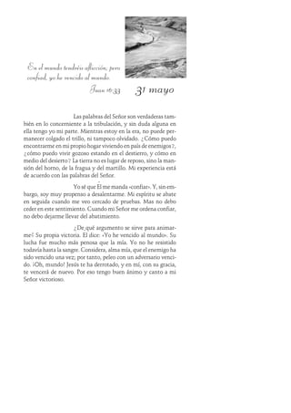 31 mayo
En el mundo tendréis aflicción; pero
confiad, yo he vencido al mundo.
Juan 16:33
Las palabras del Señor son verdaderas tam-
bién en lo concerniente a la tribulación, y sin duda alguna en
ella tengo yo mi parte. Mientras estoy en la era, no puede per-
manecer colgado el trillo, ni tampoco olvidado. ¿Cómo puedo
encontrarme en mi propio hogar viviendo en país de enemigos?,
¿cómo puedo vivir gozoso estando en el destierro, y cómo en
medio del desierto? La tierra no es lugar de reposo, sino la man-
sión del horno, de la fragua y del martillo. Mi experiencia está
de acuerdo con las palabras del Señor.
Yo sé que Él me manda «confiar». Y, sin em-
bargo, soy muy propenso a desalentarme. Mi espíritu se abate
en seguida cuando me veo cercado de pruebas. Mas no debo
ceder en este sentimiento. Cuando mi Señor me ordena confiar,
no debo dejarme llevar del abatimiento.
¿De qué argumento se sirve para animar-
me? Su propia victoria. Él dice: «Yo he vencido al mundo». Su
lucha fue mucho más penosa que la mía. Yo no he resistido
todavía hasta la sangre. Considera, alma mía, que el enemigo ha
sido vencido una vez; por tanto, peleo con un adversario venci-
do. ¡Oh, mundo! Jesús te ha derrotado, y en mí, con su gracia,
te vencerá de nuevo. Por eso tengo buen ánimo y canto a mi
Señor victorioso.
 