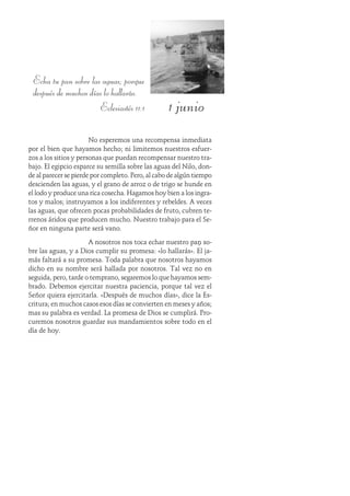 1 junio
Echa tu pan sobre las aguas; porque
después de muchos días lo hallarás.
Eclesiastés 11:1
No esperemos una recompensa inmediata
por el bien que hayamos hecho; ni limitemos nuestros esfuer-
zos a los sitios y personas que puedan recompensar nuestro tra-
bajo. El egipcio esparce su semilla sobre las aguas del Nilo, don-
de al parecer se pierde por completo. Pero, al cabo de algún tiempo
descienden las aguas, y el grano de arroz o de trigo se hunde en
el lodo y produce una rica cosecha. Hagamos hoy bien a los ingra-
tos y malos; instruyamos a los indiferentes y rebeldes. A veces
las aguas, que ofrecen pocas probabilidades de fruto, cubren te-
rrenos áridos que producen mucho. Nuestro trabajo para el Se-
ñor en ninguna parte será vano.
A nosotros nos toca echar nuestro pan so-
bre las aguas, y a Dios cumplir su promesa: «lo hallarás». Él ja-
más faltará a su promesa. Toda palabra que nosotros hayamos
dicho en su nombre será hallada por nosotros. Tal vez no en
seguida, pero, tarde o temprano, segaremos lo que hayamos sem-
brado. Debemos ejercitar nuestra paciencia, porque tal vez el
Señor quiera ejercitarla. «Después de muchos días», dice la Es-
critura; en muchos casos esos días se convierten en meses y años;
mas su palabra es verdad. La promesa de Dios se cumplirá. Pro-
curemos nosotros guardar sus mandamientos sobre todo en el
día de hoy.
 