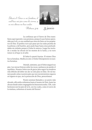 3 junio
Jehová el Señor es mi fortaleza, el
cual hace mis pies como de ciervas, y
en mis alturas me hace andar.
Habacuc 3:19
La confianza que el Siervo de Dios mani-
fiesta aquí equivale a una promesa, porque lo que hemos apren-
dido por la fe, es una realidad que entra de lleno en los propósi-
tos de Dios. El profeta tuvo que pasar por las rudas pruebas de
la pobreza y del hambre, pero pudo bajar hasta estas profundi-
dades sin resbalar porque el Señor le sostuvo. Luego fue invita-
do a escalar las alturas de los montes de la lucha; y no tuvo
temor ni al bajar ni al subir.
El Señor le prestó fuerzas. El mismo Dios
fue su fortaleza. Medita en esto: el Señor Omnipotente es nues-
tra fortaleza.
Atiende, asimismo, que el Señor aseguró sus
pies. Las ciervas brincan sobre las rocas y peñascos sin perder el
equilibrio. Nuestro Señor nos dé gracia para seguir los senderos
más difíciles del deber sin dar un solo paso en falso. De tal ma-
nera puede calzar nuestros pies que nos encontraremos seguros
en lugares en que, sin la protección de Dios, pereceríamos.
Pronto seremos llamados a un punto más
elevado; allá arriba subiremos hasta el monte de Dios, hasta las
alturas donde están congregados los bienaventurados. ¡Oh, cuán
hermosos son los pies de la fe, con los cuales, como el ciervo de
la mañana, subiremos al monte del Eterno!
 