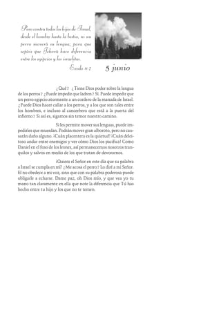 5 junio
PerocontratodosloshijosdeIsrael,
desde el hombre hasta la bestia, ni un
perro moverá su lengua; para que
sepáis que Jehová hace diferencia
entre los egipcios y los israelitas.
Éxodo 11:7
¿Qué? ¿Tiene Dios poder sobre la lengua
de los perros? ¿Puede impedir que ladren? Sí. Puede impedir que
un perro egipcio atormente a un cordero de la manada de Israel.
¿Puede Dios hacer callar a los perros, y a los que son tales entre
los hombres, e incluso al cancerbero que está a la puerta del
infierno? Si así es, sigamos sin temor nuestro camino.
Si les permite mover sus lenguas, puede im-
pedirles que muerdan. Podrán mover gran alboroto, pero no cau-
sarán daño alguno. ¡Cuán placentera es la quietud! ¡Cuán delei-
toso andar entre enemigos y ver cómo Dios los pacifica! Como
Daniel en el foso de los leones, así permanecemos nosotros tran-
quilos y salvos en medio de los que tratan de devorarnos.
¡Quiera el Señor en este día que su palabra
a Israel se cumpla en mí! ¿Me acosa el perro? Lo diré a mi Señor.
El no obedece a mi voz, sino que con su palabra poderosa puede
obligarle a echarse. Dame paz, oh Dios mío, y que vea yo tu
mano tan claramente en ella que note la diferencia que Tú has
hecho entre tu hijo y los que no te temen.
 