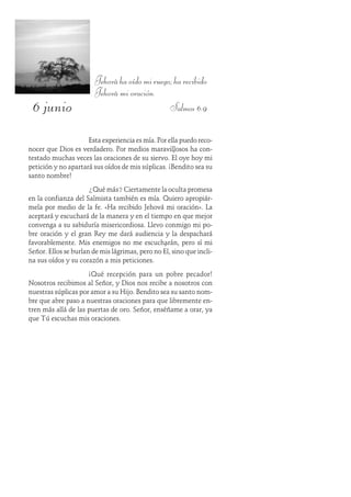 6 junio
Jehováhaoídomiruego;harecibido
Jehová mi oración.
Salmos 6:9
Esta experiencia es mía. Por ella puedo reco-
nocer que Dios es verdadero. Por medios maravillosos ha con-
testado muchas veces las oraciones de su siervo. Él oye hoy mi
petición y no apartará sus oídos de mis súplicas. ¡Bendito sea su
santo nombre!
¿Qué más? Ciertamente la oculta promesa
en la confianza del Salmista también es mía. Quiero apropiár-
mela por medio de la fe. «Ha recibido Jehová mi oración». La
aceptará y escuchará de la manera y en el tiempo en que mejor
convenga a su sabiduría misericordiosa. Llevo conmigo mi po-
bre oración y el gran Rey me dará audiencia y la despachará
favorablemente. Mis enemigos no me escucharán, pero sí mi
Señor. Ellos se burlan de mis lágrimas, pero no Él, sino que incli-
na sus oídos y su corazón a mis peticiones.
¡Qué recepción para un pobre pecador!
Nosotros recibimos al Señor, y Dios nos recibe a nosotros con
nuestras súplicas por amor a su Hijo. Bendito sea su santo nom-
bre que abre paso a nuestras oraciones para que libremente en-
tren más allá de las puertas de oro. Señor, enséñame a orar, ya
que Tú escuchas mis oraciones.
 