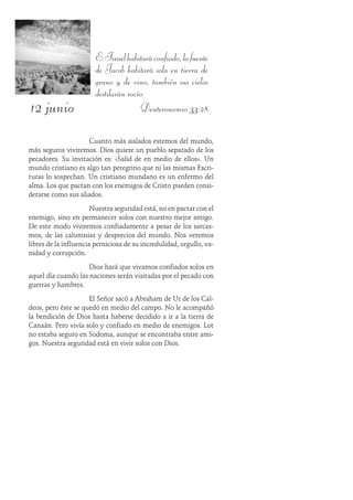 12 junio
EIsraelhabitaráconfiado,lafuente
de Jacob habitará sola en tierra de
grano y de vino, también sus cielos
destilarán rocío.
Deuteronomio 33:28
Cuanto más aislados estemos del mundo,
más seguros viviremos. Dios quiere un pueblo separado de los
pecadores. Su invitación es: «Salid de en medio de ellos». Un
mundo cristiano es algo tan peregrino que ni las mismas Escri-
turas lo sospechan. Un cristiano mundano es un enfermo del
alma. Los que pactan con los enemigos de Cristo pueden consi-
derarse como sus aliados.
Nuestra seguridad está, no en pactar con el
enemigo, sino en permanecer solos con nuestro mejor amigo.
De este modo viviremos confiadamente a pesar de los sarcas-
mos, de las calumnias y desprecios del mundo. Nos veremos
libres de la influencia perniciosa de su incredulidad, orgullo, va-
nidad y corrupción.
Dios hará que vivamos confiados solos en
aquel día cuando las naciones serán visitadas por el pecado con
guerras y hambres.
El Señor sacó a Abraham de Ur de los Cal-
deos, pero éste se quedó en medio del campo. No le acompañó
la bendición de Dios hasta haberse decidido a ir a la tierra de
Canaán. Pero vivía solo y confiado en medio de enemigos. Lot
no estaba seguro en Sodoma, aunque se encontraba entre ami-
gos. Nuestra seguridad está en vivir solos con Dios.
 