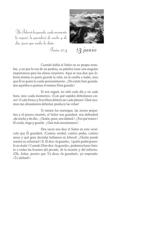 13 junio
YoJehoválaguardo,cadamomento
la regaré; la guardaré de noche y de
día, para que nadie la dañe.
Isaías 27:3
Cuando habla el Señor en su propio nom-
bre, y no por la voz de un profeta, su palabra tiene una singular
importancia para las almas creyentes. Aquí se nos dice que Je-
hová mismo es quien guarda la viña; no la confía a nadie, sino
que Él es quien la cuida personalmente. ¿No están bien guarda-
dos aquellos a quienes el mismo Dios guarda?
El nos regará, no sólo cada día y en cada
hora, sino «cada momento». ¡Con qué rapidez deberíamos cre-
cer! ¡Cuán fresca y fructífera debería ser cada planta! ¡Qué raci-
mos tan abundantes deberían producir las viñas!
Si vienen los enemigos, las zorras peque-
ñas y el puerco montés, el Señor nos guardará, nos defenderá
«de noche y de día». ¿Quién, pues, nos dañará? ¿Por qué temer?
Él cuida, riega y guarda. ¿Qué más necesitamos?
Dos veces nos dice el Señor en este versí-
culo que Él guardará. ¡Cuánta verdad, cuánto poder, cuánto
amor y qué gran decisión hallamos en Jehová! ¿Quién puede
resistir su voluntad? Si Él dice «la guardo», ¿quién podrá poner-
lo en duda? Cuando Dios dice «la guardo», podemos hacer fren-
te a todas las huestes del pecado, de la muerte y del infierno.
¡Oh, Señor, puesto que Tú dices «la guardaré», yo respondo:
«Te alabaré!»
 