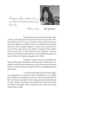 15 junio
Bendígate Jehová desde Sión, y
veaselbiendeJerusaléntodoslosdías
de tu vida.
Salmos 128:5
Esta promesa es para todo aquel que tome
a Dios y ande diligentemente por el camino de la santidad. Ten-
drá bendiciones en su casa; su esposa e hijos serán para él ma-
nantial de alegría en el hogar. Pero, como miembro de la Iglesia,
desea que ésta prospere, porque se toma tanto interés por la
casa de Dios, como por la suya propia. Cuando el Señor edifica
nuestra casa, justo es que veamos la casa edificada. Nuestros
bienes no son buenos ciertamente si no los empleamos para acre-
centar el bien de la Iglesia escogida por el Señor.
En efecto, cuando vayas a las asambleas de
Sión, recibirás gran bendición: serás instruido, vivificado y con-
solado cuando vuestras alabanzas y oraciones se eleven al trono
de Dios y se dé testimonio del gran sacrificio. «Bendígate Jehová
desde Sión».
Y no sólo serás bendecido tú; la misma Igle-
sia prosperará; los creyentes serán multiplicados y su trabajo
por el Señor será coronado por el éxito. Muchos amados del Se-
ñor ven cómo se cumplen en ellos estas promesas durante toda
su vida. Seamos del número de aquellos que todos los días lle-
van bienes a Jerusalén. Señor, haznos de estos tales por tu gran
misericordia. Amén.
 