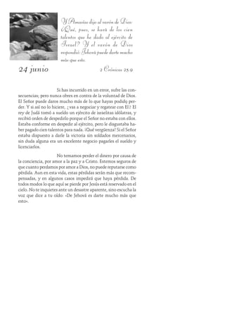 24 junio
YAmasíasdijoalvaróndeDios:
¿Qué, pues, se hará de los cien
talentos que he dado al ejército de
Israel? Y el varón de Dios
respondió:Jehovápuededartemucho
más que esto.
2 Crónicas 25:9
Si has incurrido en un error, sufre las con-
secuencias; pero nunca obres en contra de la voluntad de Dios.
El Señor puede daros mucho más de lo que hayas podido per-
der. Y si así no lo hiciere, ¿vas a negociar y regatear con Él? El
rey de Judá tomó a sueldo un ejército de israelitas idólatras, y
recibió orden de despedirlo porque el Señor no estaba con ellos.
Estaba conforme en despedir al ejército, pero le disgustaba ha-
ber pagado cien talentos para nada. ¡Qué vergüenza! Si el Señor
estaba dispuesto a darle la victoria sin soldados mercenarios,
sin duda alguna era un excelente negocio pagarles el sueldo y
licenciarlos.
No temamos perder el dinero por causa de
la conciencia, por amor a la paz y a Cristo. Estemos seguros de
que cuanto perdamos por amor a Dios, no puede reputarse como
pérdida. Aun en esta vida, estas pérdidas serán más que recom-
pensadas, y en algunos casos impedirá que haya pérdida. De
todos modos lo que aquí se pierde por Jesús está reservado en el
cielo. No te inquietes ante un desastre aparente, sino escucha la
voz que dice a tu oído: «De Jehová es darte mucho más que
esto».
 