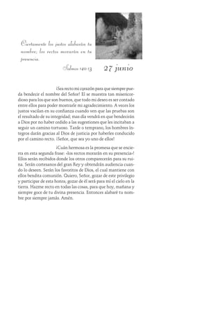 27 junio
Ciertamente los justos alabarán tu
nombre; los rectos morarán en tu
presencia.
Salmos 140:13
¡Sea recto mi corazón para que siempre pue-
da bendecir el nombre del Señor! Él se muestra tan misericor-
dioso para los que son buenos, que todo mi deseo es ser contado
entre ellos para poder mostrarle mi agradecimiento. A veces los
justos vacilan en su confianza cuando ven que las pruebas son
el resultado de su integridad; mas día vendrá en que bendecirán
a Dios por no haber cedido a las sugestiones que les incitaban a
seguir un camino tortuoso. Tarde o temprano, los hombres ín-
tegros darán gracias al Dios de justicia por haberles conducido
por el camino recto. ¡Señor, que sea yo uno de ellos!
¡Cuán hermosa es la promesa que se encie-
rra en esta segunda frase: «los rectos morarán en su presencia»!
Ellos serán recibidos donde los otros comparecerán para su rui-
na. Serán cortesanos del gran Rey y obtendrán audiencia cuan-
do lo deseen. Serán los favoritos de Dios, el cual mantiene con
ellos bendita comunión. Quiero, Señor, gozar de este privilegio
y participar de esta honra; gozar de él será para mí el cielo en la
tierra. Hazme recto en todas las cosas, para que hoy, mañana y
siempre goce de tu divina presencia. Entonces alabaré tu nom-
bre por siempre jamás. Amén.
 