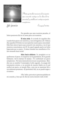 30 junio
Antesyotendrémemoriademipacto
que concerté contigo en los días de tu
juventud,yestablecerécontigounpacto
sempiterno.
Ezequiel 16:60
Por grandes que sean nuestros pecados, el
Señor persevera fiel en su amor para con nosotros.
El mira atrás.El mira atrás.El mira atrás.El mira atrás.El mira atrás. Se acuerda de aquellos días
cuando hizo pacto con nosotros, y nos entregamos a Él. ¡Felices
días aquellos! El Señor no nos reprocha nuestra poca sinceridad.
Más bien mira el pacto que concertó con nosotros, y no el que
nosotros concertamos con Él. En aquel sagrado pacto no hubo
hipocresía por su parte. ¡Cuánta bondad nos manifiesta el Se-
ñor mirando hacia atrás!
Mira hacia adelante.Mira hacia adelante.Mira hacia adelante.Mira hacia adelante.Mira hacia adelante. Su propósito es no
quebrantar el pacto. Si nosotros no lo guardamos, Él lo guarda
fielmente. Así lo declara Él mismo: «Te confirmaré un pacto
sempiterno». No tiene intención de revocar sus promesas. ¡Ben-
dito sea su nombre! Contempla el sello sagrado, «la sangre del
testamento eterno», y se acuerda de nuestro fiador en el cual
ratificó ese pacto, su amado Hijo; y por eso se mantiene fiel a
sus solemnes promesas. «El permanece fiel; no se puede negar a
sí mismo».
¡Oh, Señor, pon esta tu preciosa palabra en
mi corazón, y haz que de ella me nutra durante todo el día!
 