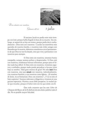 1 julio
Dios estará con vosotros.
Génesis 48:21
El anciano Jacob no podía estar más tiem-
po con José, porque había llegado la hora de su muerte. Sin em-
bargo, se separó de su hijo sin temor, porque podía decir confia-
damente: «Dios será con vosotros». Cuando los miembros más
queridos de nuestra familia, o nuestros más útiles amigos son
llamados por la muerte, debemos consolarnos con el pensamien-
to de que Dios no nos ha dejado, sino que vive y permanece con
nosotros para siempre.
Si Dios está con nosotros, tenemos buena
compañía, aunque seamos pobres y despreciados. Si Dios está
con nosotros, tendremos fuerzas suficientes, porque para el Se-
ñor nada hay difícil. Si Dios está con nosotros, viviremos segu-
ros y confiados, porque nadie puede perjudicar a los que viven
bajo su sombra. ¡Qué gran motivo de gozo! No sólo estáestáestáestáestá Dios
con nosotros, sino que estaráestaráestaráestaráestará con nosotros, individualmente,
con nuestras familias y con nosotros como Iglesia. ¿El nombre
de Jesús, no es Enmanuel, Dios con nosotros? ¿Y no es esto el
bien supremo? Seamos valerosos y diligentes y vivamos en una
gozosa esperanza. Nuestra causa debe prosperar; la verdad tie-
ne que triunfar, porque el Señor está con los que están con Él.
Que todo creyente que lea este Libro de
Cheques del Banco de la Fe disfrute de esta dulce palabra todo el
día. No es posible mayor felicidad.
 