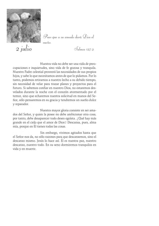 2 julio
Pues que a su amado dará Dios el
sueño.
Salmos 127:2
Nuestra vida no debe ser una vida de preo-
cupaciones e inquietudes, sino vida de fe gozosa y tranquila.
Nuestro Padre celestial proveerá las necesidades de sus propios
hijos, y sabe lo que necesitamos antes de que lo pidamos. Por lo
tanto, podemos retirarnos a nuestro lecho a su debido tiempo,
sin necesidad de velar para trazar planes y proyectos para el
futuro. Si sabemos confiar en nuestro Dios, no estaremos des-
velados durante la noche con el corazón atormentado por el
temor, sino que echaremos nuestra solicitud en manos del Se-
ñor, sólo pensaremos en su gracia y tendremos un sueño dulce
y reparador.
Nuestra mayor gloria consiste en ser ama-
dos del Señor, y quien la posee no debe ambicionar otra cosa;
por tanto, debe desaparecer todo deseo egoísta. ¿Qué hay más
grande en el cielo que el amor de Dios? Descansa, pues, alma
mía, porque en Él tienes todas las cosas.
Sin embargo, vivimos agitados hasta que
el Señor nos da, no sólo razones para que descansemos, sino el
descanso mismo. Jesús lo hace así. Él es nuestra paz, nuestro
descanso, nuestro todo. En su seno dormiremos tranquilos en
vida y en muerte.
 