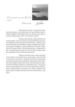 3 julio
El nos guiará aun más allá de la
muerte.
Salmos 48:14
Necesitamos un guía. Con gusto lo daría-
mos todo porque se nos dijera qué es lo que debemos hacer y
adónde dirigirnos. Queremos obrar con rectitud, pero ignora-
mos qué camino seguir. ¡Oh, si tuviéramos un guía!
El Señor, Dios nuestro, condesciende en ser-
virnos de guía. Conoce el camino y nos guiará hasta que haya-
mos llegado en paz al término de nuestro viaje. ¿Podemos ape-
tecer un consejo más saludable y seguro? Pongámonos entera-
mente bajo sus órdenes y nunca perderemos el camino. Haga-
mos de Él nuestro Dios, y Él será nuestro guía. Si seguimos su
ley, no perderemos el camino recto de la vida, mientras sepa-
mos apoyarnos en Él en cada paso que demos.
Nuestro consuelo es que, siendo este Dios
nuestro Dios, nunca dejará de ser nuestro guía. «Aún más allá
de la muerte» nos guiará, y después moraremos eternamente
con Él sin apartarnos de su presencia. Esta promesa de la direc-
ción divina asegura toda nuestra vida: salvación presente, direc-
ción hasta el último momento, y bendición eterna. ¿Por qué no
buscar estas bendiciones en la juventud, gozarnos en ellas du-
rante la edad madura y descansar en la vejez? Miremos hoy
hacia arriba buscando dirección antes de aventurarnos a salir
fuera.
 