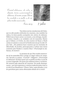 7 julio
Cantad alabanzas, oh cielos, y
alégrate, tierra; y prorrumpid en
alabanzas,ohmontes,porqueJehová
ha consolado a su pueblo, y de sus
pobres tendrá misericordia.
Isaías 49:13
Tan dulces son las consolaciones del Señor,
que no sólo pueden celebrarlas los creyentes, sino también los
cielos y la tierra pueden acompañar este cántico de alabanza.
Difícil cosa es hacer cantar a un monte, y sin embargo, el profe-
ta invita a hacerlo a un verdadero coro de montañas. Quiere
que el Líbano y el Sirión, los altos montes de Basan y Moab
canten al unísono a causa de las bendiciones de que ha sido ob-
jeto Sión. ¿No podemos hacer nosotros que las montañas de
dificultades, de pruebas, preocupaciones y trabajo sean tantas
ocasiones para bendecir a nuestro Dios? «¡Prorrumpid en ala-
banzas, oh montes!»
La promesa de que Dios tendrá misericor-
dia de los miserables lleva consigo un alegre voltear de campa-
nas. Escucha su música: «¡Cantad!» «¡Alégrate!» «¡Prorrumpid
en alabanzas!» El Señor quiere que su pueblo sea feliz a causa de
su amor inagotable. No quiere que andemos tristes y vacilantes.
De nosotros pide adoración de creyentes. No puede desampa-
rarnos, ¿por qué suspiramos y estamos malhumorados como si
en efecto nos abandonara? ¡Danos, Señor, arpas afinadas, y voz
de querubines para cantar alborozados delante de tu trono!
 
