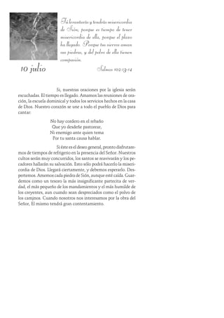 10 julio
Túlevantarásytendrásmisericordia
de Sión; porque es tiempo de tener
misericordia de ella, porque el plazo
ha llegado. Porque tus siervos aman
sus piedras, y del polvo de ella tienen
compasión.
Salmos 102:13-14
Si, nuestras oraciones por la iglesia serán
escuchadas. El tiempo es llegado. Amamos las reuniones de ora-
ción, la escuela dominical y todos los servicios hechos en la casa
de Dios. Nuestro corazón se une a todo el pueblo de Dios para
cantar:
No hay cordero en el rebaño
Que yo desdeñe pastorear,
Ni enemigo ante quien tema
Por tu santa causa hablar.
Si éste es el deseo general, pronto disfrutare-
mos de tiempos de refrigerio en la presencia del Señor. Nuestros
cultos serán muy concurridos, los santos se reavivarán y los pe-
cadores hallarán su salvación. Esto sólo podrá hacerlo la miseri-
cordia de Dios. Llegará ciertamente, y debemos esperarlo. Des-
pertemos. Amemos cada piedra de Sión, aunque esté caída. Guar-
demos como un tesoro la más insignificante partecita de ver-
dad, el más pequeño de los mandamientos y el más humilde de
los creyentes, aun cuando sean despreciados como el polvo de
los caminos. Cuando nosotros nos interesamos por la obra del
Señor, Él mismo tendrá gran contentamiento.
 