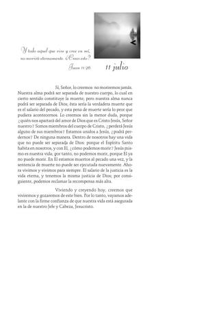 11 julio
Y todo aquel que vive y cree en mí,
nomoriráeternamente.¿Creesesto?
Juan 11:26
Sí, Señor, lo creemos: no moriremos jamás.
Nuestra alma podrá ser separada de nuestro cuerpo, lo cual en
cierto sentido constituye la muerte; pero nuestra alma nunca
podrá ser separada de Dios; ésta sería la verdadera muerte que
es el salario del pecado, y esta pena de muerte sería lo peor que
pudiera acontecernos. Lo creemos sin la menor duda, porque
¿quién nos apartará del amor de Dios que es Cristo Jesús, Señor
nuestro? Somos miembros del cuerpo de Cristo, ¿perderá Jesús
alguno de sus miembros? Estamos unidos a Jesús, ¿podrá per-
dernos? De ninguna manera. Dentro de nosotros hay una vida
que no puede ser separada de Dios: porque el Espíritu Santo
habita en nosotros, y con Él, ¿cómo podemos morir? Jesús mis-
mo es nuestra vida; por tanto, no podemos morir, porque Él ya
no puede morir. En Él estamos muertos al pecado una vez, y la
sentencia de muerte no puede ser ejecutada nuevamente. Aho-
ra vivimos y vivimos para siempre. El salario de la justicia es la
vida eterna, y tenemos la misma justicia de Dios; por consi-
guiente, podemos reclamar la recompensa más alta.
Viviendo y creyendo hoy, creemos que
viviremos y gozaremos de este bien. Por lo tanto, vayamos ade-
lante con la firme confianza de que nuestra vida está asegurada
en la de nuestro Jefe y Cabeza, Jesucristo.
 