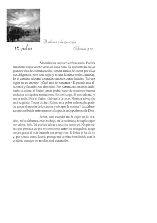 16 julio
Y salvaré a la que cojea.
Sofonías 3:19
Abundan los cojos en ambos sexos. Puedes
encontrar cojos veinte veces en cada hora. Se encuentran en las
grandes vías de comunicación, tienen ansias de correr por ellas
con diligencia, pero son cojos y es una lástima verlos caminar.
En el camino celestial abundan también estos lisiados. Tal vez
digan en su interior: ¿Qué será de nosotros? El pecado nos al-
canzará y Satanás nos destruirá. Por naturaleza estamos incli-
nados a cojear, el Señor jamás podrá hacer de nosotros buenos
soldados ni rápidos mensajeros. Sin embargo, Él nos salvará, y
eso es todo. Dice el Señor: «Salvaré a la coja». Nuestra salvación
será su gloria. Todos dirán: ¿Cómo esta pobre enferma ha podi-
do ganar el premio de la carrera y obtener la corona? La alaban-
za será atribuida enteramente a la gracia todopoderosa de Dios.
Señor, aun cuando mi fe cojee en la ora-
ción, en la alabanza, en el trabajo, en la paciencia, te suplico que
me salves. Sólo Tú puedes salvar a un cojo como yo. No permi-
tas que perezca yo por encontrarme entre los rezagados; acoge
con tu gracia al más lento de tus peregrinos. El Señor lo ha dicho
y, por tanto, como Jacob, prosigo mi camino fortalecido con la
oración, aunque mi tendón esté contraído.
 