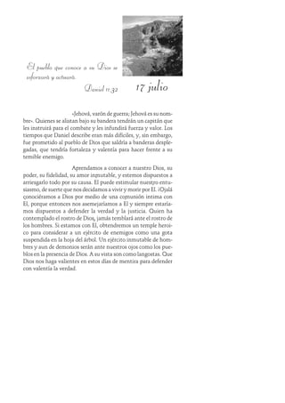 17 julio
El pueblo que conoce a su Dios se
esforzará y actuará.
Daniel 11:32
«Jehová, varón de guerra; Jehová es su nom-
bre». Quienes se alistan bajo su bandera tendrán un capitán que
les instruirá para el combate y les infundirá fuerza y valor. Los
tiempos que Daniel describe eran más difíciles, y, sin embargo,
fue prometido al pueblo de Dios que saldría a banderas desple-
gadas, que tendría fortaleza y valentía para hacer frente a su
temible enemigo.
Aprendamos a conocer a nuestro Dios, su
poder, su fidelidad, su amor inmutable, y estemos dispuestos a
arriesgarlo todo por su causa. Él puede estimular nuestro entu-
siasmo, de suerte que nos decidamos a vivir y morir por Él. ¡Ojalá
conociéramos a Dios por medio de una comunión intima con
Él, porque entonces nos asemejaríamos a Él y siempre estaría-
mos dispuestos a defender la verdad y la justicia. Quien ha
contemplado el rostro de Dios, jamás temblará ante el rostro de
los hombres. Si estamos con Él, obtendremos un temple heroi-
co para considerar a un ejército de enemigos como una gota
suspendida en la hoja del árbol. Un ejército inmutable de hom-
bres y aun de demonios serán ante nuestros ojos como los pue-
blos en la presencia de Dios. A su vista son como langostas. Que
Dios nos haga valientes en estos días de mentira para defender
con valentía la verdad.
 