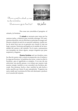 19 julio
Hierro y metal tu calzado, y como
tus días tu fortaleza.
Deuteronomio 33:25 (trad. kjv)
Dos cosas son concedidas al peregrino: el
calzado y la fortaleza.
El calzadocalzadocalzadocalzadocalzado es necesario para viajar por los
caminos malos, y debemos pisar mortales enemigos. No cami-
naremos descalzos; esto no diría bien en príncipes de sangre real.
Nuestro calzado no será de un material cualquiera; tendrá sue-
las de metal duro que no se gastarán aun cuando el viaje sea
largo y penoso. Estaremos protegidos en la medida de las nece-
sidades del camino y del combate. Por lo tanto, caminaremos
con intrepidez sin temor alguno, aunque tengamos que pisar
serpientes y dragones.
Nuestra fortalezaNuestra fortalezaNuestra fortalezaNuestra fortalezaNuestra fortaleza será tan duradera como
los días de nuestra vida y estará en proporción con el trabajo y
la carga que llevemos. Las palabras son cortas: «como tus días tu
fortaleza», pero el significado es completo. Si en este día nos
sobreviene una prueba penosa o un trabajo que requiere toda
nuestra energía, también se nos concederá una fortaleza ade-
cuada. Esta promesa, hecha a Aser, también ha sido hecha a
todos aquellos que tienen fe para apropiársela. Tengamos esa
santa osadía que la promesa de Dios está destinada a producir
en el corazón del creyente.
 