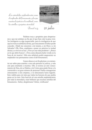 21 julio
Los entendidos resplandecerán como
elresplandordelfirmamento;ylosque
enseñanlajusticiaalamultitud,como
las estrellas a perpetua eternidad.
Daniel 12:3
Palabras muy a propósito para despertar-
me y que me señalan un fin por el que bien vale la pena vivir.
Ser inteligente es algo inapreciable, pero la inteligencia de que
aquí se trata es sabiduría divina, que únicamente el Señor puede
conceder. ¡Ojalá me conociese a mí mismo, a mi Dios y a mi
Salvador! ¡Oh, Dios, enséñame a poner en práctica la verdad
divina y a vivir en su luz! ¿Vivo yo una vida prudente? ¿Busco
yo lo que debo buscar? ¿Vivo como desearía haber vivido en la
hora de mi muerte? Sólo esta sabiduría podrá asegurarme un
resplandor tan permanente como el del firmamento.
Ganar almas es un fin glorioso y es menes-
ter ser sabio para enseñar a una sola persona la justicia, y más
aún para enseñarla a muchos. ¡Oh, si tuviera yo este conoci-
miento de Dios, de su Palabra y de Cristo para poder llevar a la
conversión a un gran número de personas! Podría consagrarme
enteramente a esta empresa, y no descansaría hasta lograrlo.
Esto valdría para mí más que todos los honores de que podría
gozar en la corte. Esto hará de mí una estrella resplandeciente
por toda la eternidad y más brillante que muchas estrellas del
firmamento. ¡Señor, despiértame! ¡Señor, vivifícame!
 