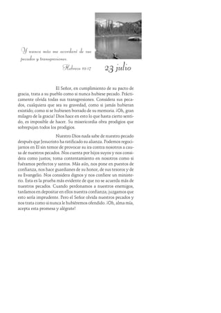 23 julio
Y nunca más me acordaré de sus
pecados y transgresiones.
Hebreos 10:17
El Señor, en cumplimiento de su pacto de
gracia, trata a su pueblo como si nunca hubiese pecado. Prácti-
camente olvida todas sus transgresiones. Considera sus peca-
dos, cualquiera que sea su gravedad, como si jamás hubieran
existido; como si se hubiesen borrado de su memoria. ¡Oh, gran
milagro de la gracia! Dios hace en esto lo que hasta cierto senti-
do, es imposible de hacer. Su misericordia obra prodigios que
sobrepujan todos los prodigios.
Nuestro Dios nada sabe de nuestro pecado
después que Jesucristo ha ratificado su alianza. Podemos regoci-
jarnos en Él sin temor de provocar su ira contra nosotros a cau-
sa de nuestros pecados. Nos cuenta por hijos suyos y nos consi-
dera como justos; toma contentamiento en nosotros como si
fuéramos perfectos y santos. Más aún, nos pone en puestos de
confianza, nos hace guardianes de su honor, de sus tesoros y de
su Evangelio. Nos considera dignos y nos confiere un ministe-
rio. Esta es la prueba más evidente de que no se acuerda más de
nuestros pecados. Cuando perdonamos a nuestros enemigos,
tardamos en depositar en ellos nuestra confianza; juzgamos que
esto sería imprudente. Pero el Señor olvida nuestros pecados y
nos trata como si nunca le hubiéremos ofendido. ¡Oh, alma mía,
acepta esta promesa y alégrate!
 