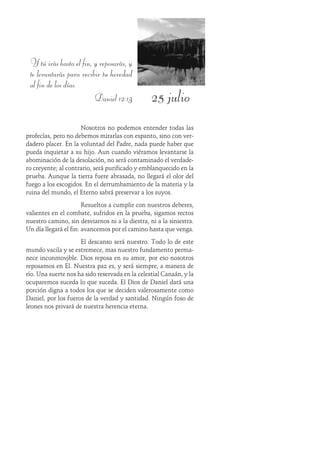 25 julio
Y tú irás hasta el fin, y reposarás, y
te levantarás para recibir tu heredad
al fin de los días.
Daniel 12:13
Nosotros no podemos entender todas las
profecías, pero no debemos mirarlas con espanto, sino con ver-
dadero placer. En la voluntad del Padre, nada puede haber que
pueda inquietar a su hijo. Aun cuando viéramos levantarse la
abominación de la desolación, no será contaminado el verdade-
ro creyente; al contrario, será purificado y emblanquecido en la
prueba. Aunque la tierra fuere abrasada, no llegará el olor del
fuego a los escogidos. En el derrumbamiento de la materia y la
ruina del mundo, el Eterno sabrá preservar a los suyos.
Resueltos a cumplir con nuestros deberes,
valientes en el combate, sufridos en la prueba, sigamos rectos
nuestro camino, sin desviarnos ni a la diestra, ni a la siniestra.
Un día llegará el fin: avancemos por el camino hasta que venga.
El descanso será nuestro. Todo lo de este
mundo vacila y se estremece, mas nuestro fundamento perma-
nece inconmovible. Dios reposa en su amor, por eso nosotros
reposamos en Él. Nuestra paz es, y será siempre, a manera de
río. Una suerte nos ha sido reservada en la celestial Canaán, y la
ocuparemos suceda lo que suceda. El Dios de Daniel dará una
porción digna a todos los que se deciden valerosamente como
Daniel, por los fueros de la verdad y santidad. Ningún foso de
leones nos privará de nuestra herencia eterna.
 