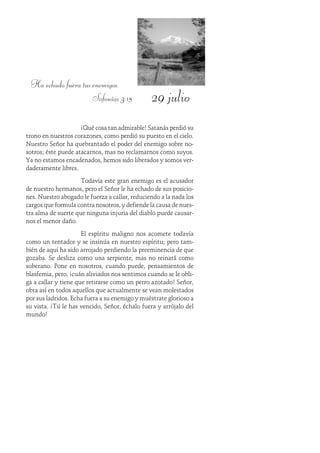 29 julio
Ha echado fuera tus enemigos.
Sofonías 3:15
¡Qué cosa tan admirable! Satanás perdió su
trono en nuestros corazones, como perdió su puesto en el cielo.
Nuestro Señor ha quebrantado el poder del enemigo sobre no-
sotros; éste puede atacarnos, mas no reclamarnos como suyos.
Ya no estamos encadenados, hemos sido liberados y somos ver-
daderamente libres.
Todavía este gran enemigo es el acusador
de nuestro hermanos, pero el Señor le ha echado de sus posicio-
nes. Nuestro abogado le fuerza a callar, reduciendo a la nada los
cargos que formula contra nosotros, y defiende la causa de nues-
tra alma de suerte que ninguna injuria del diablo puede causar-
nos el menor daño.
El espíritu maligno nos acomete todavía
como un tentador y se insinúa en nuestro espíritu; pero tam-
bién de aquí ha sido arrojado perdiendo la preeminencia de que
gozaba. Se desliza como una serpiente, mas no reinará como
soberano. Pone en nosotros, cuando puede, pensamientos de
blasfemia, pero, ¡cuán aliviados nos sentimos cuando se le obli-
ga a callar y tiene que retirarse como un perro azotado! Señor,
obra así en todos aquellos que actualmente se vean molestados
por sus ladridos. Echa fuera a su enemigo y muéstrate glorioso a
su vista. ¡Tú le has vencido, Señor, échalo fuera y arrójalo del
mundo!
 