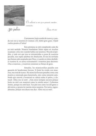 30 julio
Os volveré a ver y se gozará vuestro
corazón.
Juan 16:22
Ciertamente Jesús vendrá de nuevo y cuan-
do nos vea y nosotros le veamos a Él, habrá gran gozo. ¡Ojalá
vuelva pronto el Señor!
Esta promesa se está cumpliendo cada día
en otro sentido. Nuestro bondadoso Señor repite en muchas
ocasiones «otra vez» cuando habla con nosotros. Nos dio el per-
dón, y cada vez que nos ve entristecidos a causa de nuestros
pecados, nos repite palabras de absolución. Él nos ha revelado
que hemos sido aceptados por Dios, y cuando ve cómo desfalle-
ce nuestra fe, se acerca nuevamente a nosotros para decirnos:
«Paz a vosotros», y nuestros corazones se llenan de gozo.
Amados, las misericordias pasadas son
garantía de bendiciones futuras. Si Jesús ha vivido con noso-
tros, nos verá de nuevo. No mires los favores pasados como cosa
muerta y enterrada para lamentarla, sino como simiente sem-
brada que crecerá y levantará su cabeza sobre el polvo, y cla-
mará: «Otra vez os veré». ¿Son estos tiempos oscuros porque
Jesús no está con nosotros como lo estaba antes? Cobremos
ánimo, porque no está lejos. Sus pies son como los del gamo o
del ciervo, y pronto lo traerán entre nosotros. Por tanto, regoci-
jémonos, porque aun ahora nos dice: «Otra vez os veré».
 