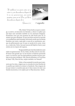 1 agosto
Y estableceré mi pacto entre mí y
entre ti, y tu descendencia después de
ti en sus generaciones, por pacto
perpetuo, para ser tu Dios, y el de tu
descendencia después de ti.
Génesis 17:7
¡Oh, Señor! Tú has hecho un pacto conmi-
go, tu siervo, en Jesucristo mi Salvador, y ahora te suplico que
mis hijos sean incluidos también en tus amorosos designios.
Permíteme creer que esta promesa ha sido hecha para mí, lo
mismo que para Abraham. Sé que mis hijos nacieron en pecado
y en maldad han sido formados, del mismo modo que los demás
hombres; por tanto, nada pido a causa de su nacimiento, por-
que sé perfectamente que «lo que es nacido de la carne, carne
es», y nada más. Señor, haz que nazcan del Espíritu Santo y que
entren así en el pacto de la gracia.
Ruego también por mis descendientes y por
todas sus generaciones. Sé Tú, Señor, de ellos como lo eres mío.
El honor más grande que Tú me hiciste es haberme permitido
estar a tu servicio; que mis descendientes puedan servirte tam-
bién en los años venideros. ¡Oh, Dios de Abraham, sé Tú el Dios
de Isaac! ¡Oh, Dios de Ana, acepta también a su Samuel!
Señor, si has aceptado la oración que te pre-
sento por los míos, ruégote que te acuerdes de otras familias de
tu pueblo que todavía no tienen tu bendición. Que ninguno de
los que temen tu nombre pase por el duro trance de tener una
familia inconversa; te lo suplico por tu Hijo Jesucristo. Amén.
 