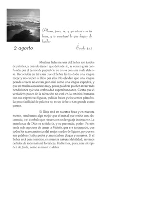2 agosto
Ahora, pues, ve, y yo estaré con tu
boca, y te enseñaré lo que hayas de
hablar.
Éxodo 4:12
Muchos fieles siervos del Señor son tardos
de palabra, y cuando tienen que defenderlo, se ven en gran con-
fusión por el temor de perjudicar su causa con una mala defen-
sa. Recuerden en tal caso que el Señor les ha dado una lengua
torpe y no culpen a Dios por ello. No olviden que una lengua
pesada a veces no es tan gran mal como una lengua expedita, y
que en muchas ocasiones muy pocas palabras pueden atraer más
bendiciones que una verbosidad superabundante. Cierto que el
verdadero poder de la salvación no está en la retórica humana
con sus expresivas figuras, pulidas frases y elocuentes párrafos.
La poca facilidad de palabra no es un defecto tan grande como
parece.
Si Dios está en nuestra boca y en nuestra
mente, tendremos algo mejor que el metal que retiñe con elo-
cuencia, o el címbalo que resuena en un lenguaje insinuante. La
enseñanza de Dios es sabiduría, y su presencia, poder. Faraón
tenía más motivos de temer a Moisés, que era tartamudo, que
todos los razonamientos del mejor orador de Egipto, porque en
sus palabras había poder y anunciaban plagas y muertes. Si el
Señor está con nosotros, en nuestra natural debilidad, seremos
ceñidos de sobrenatural fortaleza. Hablemos, pues, con intrepi-
dez de Jesús, como es nuestro deber.
 
