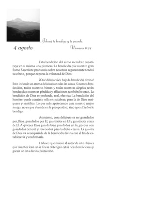 4 agosto
Jehová te bendiga y te guarde.
Números 6:24
Esta bendición del sumo sacerdote consti-
tuye en si misma una promesa. La bendición que nuestro gran
Sumo Sacerdote pronuncia sobre nosotros seguramente tendrá
su efecto, porque expresa la voluntad de Dios.
¡Qué delicia vivir bajo la bendición divina!
Esto infunde un aroma delicioso a todas las cosas. Si somos ben-
decidos, todos nuestros bienes y todas nuestras alegrías serán
bendecidas; nuestras pérdidas y aflicciones también lo serán. La
bendición de Dios es profunda, real, efectiva. La bendición del
hombre puede consistir sólo en palabras; pero la de Dios enri-
quece y santifica. Lo que más apetecemos para nuestro mejor
amigo, no es que abunde en la prosperidad, sino que el Señor le
bendiga.
Asimismo, cosa deliciosa es ser guardados
por Dios: guardados por Él, guardados en Él y guardados cerca
de Él. A quienes Dios guarda bien guardados están, porque son
guardados del mal y reservados para la dicha eterna. La guarda
de Dios va acompañada de la bendición divina con el fin de es-
tablecerla y confirmarla.
El deseo que mueve al autor de este libro es
que cuantos lean estas líneas obtengan estas ricas bendiciones y
gocen de esta divina protección.
 