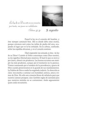 5 agosto
LaleydesuDiosestáensucorazón;
por tanto, sus pasos no resbalarán.
Salmos 37:31
Poned la ley en el corazón del hombre, y
éste siempre caminará bien. Ahí es donde debe estar escrita,
porque entonces será como las tablas de piedra del arca, ocu-
pando el lugar que se la ha señalado. En la cabeza, confunde;
sobre las espaldas abruman, y en el corazón sostiene.
¡Qué expresión tan atinada es ésta: «la ley
de su Dios»! Cuando al Señor conocemos como Dios nuestro,
su ley significa libertad para nosotros. Él hará lo que es recto y
por tanto, obrará con prudencia. Las buenas acciones son siem-
pre las más prudentes, aunque por el momento no lo parezca.
Vamos caminando por el sendero de la providencia y gracia de
Dios cuando perseveramos en la guarda de sus mandamientos.
La Palabra de Dios a nadie ha engañado todavía. Su dirección es
clara: nos enseña a caminar con humildad, justicia, amor y te-
mor de Dios. No sólo son consejos llenos de sabiduría para que
nuestro camino prospere, sino también reglas de santidad para
que nuestros vestidos no se contaminen. Anda seguramente
quien anda rectamente.
 