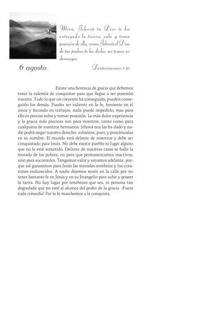 6 agosto
Mira, Jehová tu Dios te ha
entregado la tierra; sube y toma
posesióndeella,comoJehováelDios
de tus padres te ha dicho; no temas ni
desmayes.
Deuteronomio 1:21
Existe una herencia de gracia que debemos
tener la valentía de conquistar para que llegue a ser posesión
nuestra. Todo lo que un creyente ha conseguido, pueden conse-
guirlo los demás. Puedes ser valiente en la fe, ferviente en el
amor y fecundo en trabajos; nada puede impedirlo, mas para
ello es preciso subir y tomar posesión. La más dulce experiencia
y la gracia más preciosa son para nosotros, tanto como para
cualquiera de nuestros hermanos. Jehová nos las ha dado y na-
die podrá negar nuestro derecho: subamos, pues, y poseámoslas
en su nombre. El mundo está delante de nosotros y debe ser
conquistado para Jesús. No debe existir pueblo ni lugar alguno
que no le esté sometido. Delante de nuestras casas se halla la
morada de los pobres, no para que permanezcamos inactivos,
sino para socorrerles. Tengamos valor y vayamos adelante, por-
que así ganaremos para Jesús las moradas sombrías y los cora-
zones endurecidos. A nadie dejemos morir en la calle por no
tener bastante fe en Jesús y en su Evangelio para subir y poseer
la tierra. No hay lugar por tenebroso que sea, ni persona tan
degradada que no esté al alcance del poder de la gracia. ¡Fuera
toda cobardía! Por la fe marchemos a la conquista.
 