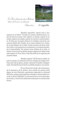 11 agosto
EnDiossolamenteestáacalladami
alma; de él viene mi salvación.
Salmos 62:1
¡Bendita seguridad: esperar sola y úni-
camente en el Señor! Tal debe ser nuestra condición hoy y to-
dos los días de nuestra vida. Esperar su tiempo, esperar en su
auxilio, esperar con alegría, esperar en oración y contentamien-
to. El alma que así espera observa la verdadera actitud de una
criatura delante del Creador, de su siervo delante de su Señor,
de un hijo delante de su Padre. Jamás tratemos de dictar órde-
nes a Dios, ni de quejarnos en su presencia; no seamos petulan-
tes ni desconfiados. No osemos correr delante de la nube, ni
buscar el socorro de los demás, porque ninguna de ambas cosas
sería esperar en Dios. Dios y sólo Dios debe ser la esperanza de
nuestras almas.
¡Bendita certeza! «De Él viene la salud», ya
está en camino. La salvación de Él nos vendrá y de ningún otro.
Suya será toda la gloria, porque solamente Él podrá conseguír-
nosla. Sin duda Él nos la traerá a su debido tiempo y a su manera.
Él nos librará de la duda, del sufrimiento,
de la calumnia y de la miseria. Aun cuando no veamos señal
alguna de esta liberación, gocémonos esperando la voluntad
del Señor, porque jamás podremos abrigar la menor duda acer-
ca de su amor y fidelidad. Su obra será cierta y no se hará espe-
rar mucho, y nosotros le alabaremos ahora por su misericordia
futura.
 