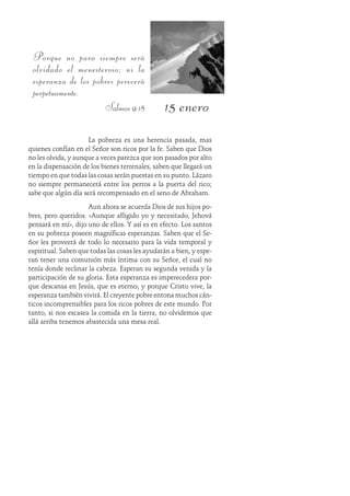 15 enero
Porque no para siempre será
olvidado el menesteroso; ni la
esperanza de los pobres perecerá
perpetuamente.
Salmos 9:18
La pobreza es una herencia pasada, mas
quienes confían en el Señor son ricos por la fe. Saben que Dios
no les olvida, y aunque a veces parezca que son pasados por alto
en la dispensación de los bienes terrenales, saben que llegará un
tiempo en que todas las cosas serán puestas en su punto. Lázaro
no siempre permanecerá entre los perros a la puerta del rico;
sabe que algún día será recompensado en el seno de Abraham.
Aun ahora se acuerda Dios de sus hijos po-
bres, pero queridos. «Aunque afligido yo y necesitado, Jehová
pensará en mí», dijo uno de ellos. Y así es en efecto. Los santos
en su pobreza poseen magníficas esperanzas. Saben que el Se-
ñor les proveerá de todo lo necesario para la vida temporal y
espiritual. Saben que todas las cosas les ayudarán a bien, y espe-
ran tener una comunión más íntima con su Señor, el cual no
tenía donde reclinar la cabeza. Esperan su segunda venida y la
participación de su gloria. Esta esperanza es imperecedera por-
que descansa en Jesús, que es eterno; y porque Cristo vive, la
esperanza también vivirá. El creyente pobre entona muchos cán-
ticos incomprensibles para los ricos pobres de este mundo. Por
tanto, si nos escasea la comida en la tierra, no olvidemos que
allá arriba tenemos abastecida una mesa real.
 