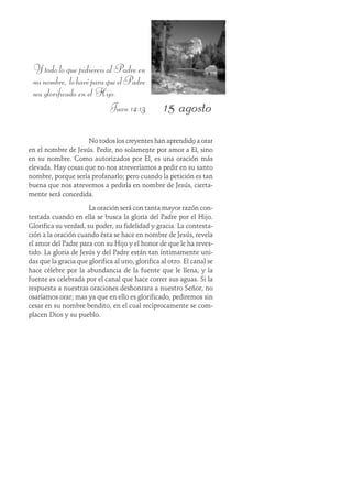 15 agosto
Y todo lo que pidiereis al Padre en
minombre, loharéparaqueelPadre
sea glorificado en el Hijo.
Juan 14:13
No todos los creyentes han aprendido a orar
en el nombre de Jesús. Pedir, no solamente por amor a Él, sino
en su nombre. Como autorizados por Él, es una oración más
elevada. Hay cosas que no nos atreveríamos a pedir en su santo
nombre, porque sería profanarlo; pero cuando la petición es tan
buena que nos atrevemos a pedirla en nombre de Jesús, cierta-
mente será concedida.
La oración será con tanta mayor razón con-
testada cuando en ella se busca la gloria del Padre por el Hijo.
Glorifica su verdad, su poder, su fidelidad y gracia. La contesta-
ción a la oración cuando ésta se hace en nombre de Jesús, revela
el amor del Padre para con su Hijo y el honor de que le ha reves-
tido. La gloria de Jesús y del Padre están tan íntimamente uni-
das que la gracia que glorifica al uno, glorifica al otro. El canal se
hace célebre por la abundancia de la fuente que le llena, y la
fuente es celebrada por el canal que hace correr sus aguas. Si la
respuesta a nuestras oraciones deshonrara a nuestro Señor, no
osaríamos orar; mas ya que en ello es glorificado, pediremos sin
cesar en su nombre bendito, en el cual recíprocamente se com-
placen Dios y su pueblo.
 