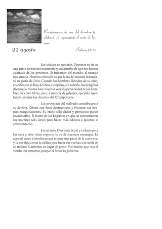 22 agosto
Ciertamente la ira del hombre te
alabará: tú reprimirás el resto de las
iras.
Salmos 76:10
Los inicuos se enojarán. Soportar su ira es
una parte de nuestro ministerio y una prueba de que nos hemos
apartado de los perversos. Si fuéramos del mundo, el mundo
nos amaría. Nuestro consuelo es que la ira del mundo redunda-
rá en gloria de Dios. Cuando los hombres, llevados de su odio,
crucificaron al Hijo de Dios, cumplían, sin saberlo, los designios
divinos; lo mismo hace muchas veces la perversidad de los hom-
bres. Se creen libres; pero, a manera de galeotes, ejecutan invo-
luntariamente los decretos del Omnipotente.
Los proyectos del malvado contribuyen a
su derrota. Obran con fines destructivos y frustran sus pro-
pias maquinaciones. Su enojo sólo daños y perjuicios puede
ocasionarles. El humo de las hogueras en que se consumieron
los mártires sólo sirvió para hacer más odiosos a quienes le
atormentaron.
Entretanto, Dios tiene bozal y cadenas para
los osos y sabe cómo reprimir la ira de nuestros enemigos. Es
algo así como el molinero que retiene una parte de la corriente,
y la que deja correr la utiliza para hacer dar vueltas a la rueda de
su molino. Cantemos en lugar de gemir. Por mucho que ruja el
viento, no temamos porque el Señor lo gobierna.
 