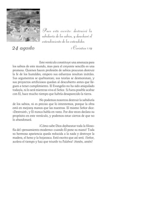 24 agosto
Pues está escrito: destruiré la
sabiduría de los sabios, y desecharé el
entendimiento de los entendidos.
1 Corintios 1:19
Este versículo constituye una amenaza para
los sabios de este mundo, mas para el creyente sencillo es una
promesa. Quienes hacen profesión de sabios procuran destruir
la fe de los humildes; empero sus esfuerzos resultan inútiles.
Sus argumentos se quebrantan; sus teorías se desmoronan, y
sus proyectos artificiosos quedan al descubierto antes que lle-
guen a tener cumplimiento. El Evangelio no ha sido aniquilado
todavía, ni lo será mientras viva el Señor. Si fuera posible acabar
con Él, hace mucho tiempo que habría desaparecido la tierra.
No podemos nosotros destruir la sabiduría
de los sabios, ni es preciso que lo intentemos, porque la obra
está en mejores manos que las nuestras. El mismo Señor dice:
«Destruiré», y Él nunca habla en vano. Por dos veces declara su
propósito en este versículo, y podemos estar ciertos de que no
lo abandonará.
¡Cómo sabe Dios desbaratar toda la filoso-
fía del «pensamiento moderno» cuando Él pone su mano! Toda
su hermosa apariencia queda reducida a la nada y destruye la
madera, el heno y la hojarasca. Está escrito que así será. ¡Señor,
acelera el tiempo y haz que triunfe tu Palabra! ¡Amén, amén!
 