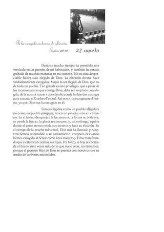 27 agosto
Te he escogido en horno de aflicción.
Isaías 48:10
Durante mucho tiempo ha presidido este
versículo en las paredes de mi habitación, y también ha estado
grabado de muchas maneras en mi corazón. No es cosa despre-
ciable haber sido elegido de Dios. La elección divina hace
verdaderamente escogidos. Mejor es ser elegido de Dios, que no
de todo un pueblo. Tan grande es este privilegio, que a pesar de
los inconvenientes que consigo lleve, debe ser aceptado con ale-
gría, de la misma manera que el judío comía las hierbas amargas
para sazonar el Cordero Pascual. Así nosotros escogemos el hor-
no, ya que Dios nos ha escogido en él.
Somos elegidos como un pueblo afligido y
no como un pueblo próspero; no en un palacio, sino en el hor-
no. En el horno desaparece la hermosura, la forma se destruye,
se pierde la fuerza, la gloria se consume, y, sin embargo, aquí es
donde el amor eterno revela sus secretos y hace su elección. En
el tiempo de la prueba más cruel, Dios nos ha llamado y noso-
tros hemos respondido a su llamamiento: entonces es cuando
hemos escogido al Señor como Dios nuestro y Él ha manifesta-
do que ciertamente somos sus hijos. Por tanto, si hoy se encien-
de el horno siete veces más de lo que suele estar, no temamos,
porque el glorioso Hijo de Dios se paseará con nosotros por en
medio de carbones encendidos.
 