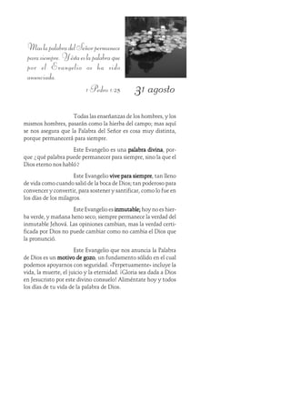 31 agosto
MaslapalabradelSeñorpermanece
parasiempre.Yéstaeslapalabraque
por el Evangelio os ha sido
anunciada.
1 Pedro 1:25
Todas las enseñanzas de los hombres, y los
mismos hombres, pasarán como la hierba del campo; mas aquí
se nos asegura que la Palabra del Señor es cosa muy distinta,
porque permanecerá para siempre.
Este Evangelio es una palabra divinapalabra divinapalabra divinapalabra divinapalabra divina, por-
que ¿qué palabra puede permanecer para siempre, sino la que el
Dios eterno nos habló?
Este Evangelio vive para siemprevive para siemprevive para siemprevive para siemprevive para siempre, tan lleno
de vida como cuando salió de la boca de Dios; tan poderoso para
convencer y convertir, para sostener y santificar, como lo fue en
los días de los milagros.
Este Evangelio es inmutable;inmutable;inmutable;inmutable;inmutable; hoy no es hier-
ba verde, y mañana heno seco; siempre permanece la verdad del
inmutable Jehová. Las opiniones cambian, mas la verdad certi-
ficada por Dios no puede cambiar como no cambia el Dios que
la pronunció.
Este Evangelio que nos anuncia la Palabra
de Dios es un motivo de gozomotivo de gozomotivo de gozomotivo de gozomotivo de gozo, un fundamento sólido en el cual
podemos apoyarnos con seguridad. «Perpetuamente» incluye la
vida, la muerte, el juicio y la eternidad. ¡Gloria sea dada a Dios
en Jesucristo por este divino consuelo! Aliméntate hoy y todos
los días de tu vida de la palabra de Dios.
 