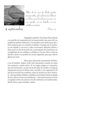 4 septiembre
Mas de la casa de Judá tendré
misericordia,ylossalvaréporJehová
su Dios; y no los salvaré con arco, ni
con espada, ni con batalla, ni con
caballos ni jinetes.
Oseas 1:7
¡Magnífica palabra! El mismo Dios librará
a su pueblo en la grandeza de su misericordia, mas para ello no
empleará medios ordinarios. Los hombres son tardos para dar a
Dios la gloria que a su nombre es debida. Cuando van al comba-
te con espada y con arco y salen victoriosos, deberían alabar a
Dios; pero en vez de hacerlo así, se envanecen de sí mismos y se
vanaglorian de sus caballos y caballeros. Por eso, Dios a veces se
decide a salvar a su pueblo sin causas segundas, para que toda la
gloria sea suya.
Mira, pues, alma mía, únicamente al Señor,
y no al hombre. Espera verle más claramente cuando no haya
otra persona a quien mirar. Si no tengo amigos ni consejeros
que me favorezcan, no por eso he de dejar de confiar, si tengo la
experiencia de que el Señor está a mi lado; y me regocijaré si Él
me da la victoria sin combate, como la anuncia en este versícu-
lo. ¿Por qué pedir caballos y caballeros si el mismo Señor se apiada
de mí y alza su brazo en mi defensa? ¿Para qué necesito yo arco
ni espada si Dios me salvará? En Él confiaré y no tendré miedo,
desde ahora y para siempre. Amén.
 