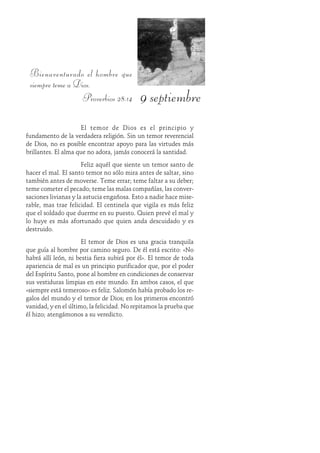 9 septiembre
Bienaventurado el hombre que
siempre teme a Dios.
Proverbios 28:14
El temor de Dios es el principio y
fundamento de la verdadera religión. Sin un temor reverencial
de Dios, no es posible encontrar apoyo para las virtudes más
brillantes. El alma que no adora, jamás conocerá la santidad.
Feliz aquél que siente un temor santo de
hacer el mal. El santo temor no sólo mira antes de saltar, sino
también antes de moverse. Teme errar; teme faltar a su deber;
teme cometer el pecado; teme las malas compañías, las conver-
saciones livianas y la astucia engañosa. Esto a nadie hace mise-
rable, mas trae felicidad. El centinela que vigila es más feliz
que el soldado que duerme en su puesto. Quien prevé el mal y
lo huye es más afortunado que quien anda descuidado y es
destruido.
El temor de Dios es una gracia tranquila
que guía al hombre por camino seguro. De él está escrito: «No
habrá allí león, ni bestia fiera subirá por él». El temor de toda
apariencia de mal es un principio purificador que, por el poder
del Espíritu Santo, pone al hombre en condiciones de conservar
sus vestiduras limpias en este mundo. En ambos casos, el que
«siempre está temeroso» es feliz. Salomón había probado los re-
galos del mundo y el temor de Dios; en los primeros encontró
vanidad, y en el último, la felicidad. No repitamos la prueba que
él hizo; atengámonos a su veredicto.
 