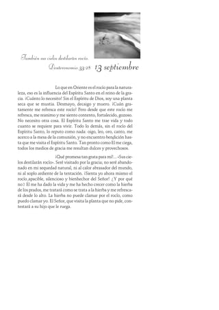 13 septiembre
También sus cielos destilarán rocío.
Deuteronomio 33:28
Lo que en Oriente es el rocío para la natura-
leza, eso es la influencia del Espíritu Santo en el reino de la gra-
cia. ¡Cuánto lo necesito! Sin el Espíritu de Dios, soy una planta
seca que se mustia. Desmayo, decaigo y muero. ¡Cuán gra-
tamente me refresca este rocío! Pero desde que este rocío me
refresca, me reanimo y me siento contento, fortalecido, gozoso.
No necesito otra cosa. El Espíritu Santo me trae vida y todo
cuanto se requiere para vivir. Todo lo demás, sin el rocío del
Espíritu Santo, lo reputo como nada: oigo, leo, oro, canto, me
acerco a la mesa de la comunión, y no encuentro bendición has-
ta que me visita el Espíritu Santo. Tan pronto como Él me ciega,
todos los medios de gracia me resultan dulces y provechosos.
¡Qué promesa tan grata para mí!... «Sus cie-
los destilarán rocío». Seré visitado por la gracia; no seré abando-
nado en mi sequedad natural, ni al calor abrasador del mundo,
ni al soplo ardiente de la tentación. ¡Sienta yo ahora mismo el
rocío apacible, silencioso y bienhechor del Señor! ¿Y por qué
no? Él me ha dado la vida y me ha hecho crecer como la hierba
de los prados, me tratará como se trata a la hierba y me refresca-
rá desde lo alto. La hierba no puede clamar por el rocío, como
puedo clamar yo. El Señor, que visita la planta que no pide, con-
testará a su hijo que le ruega.
 