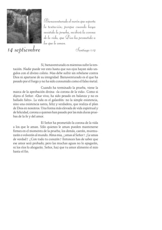 14 septiembre
Bienaventuradoelvarónquesoporta
la tentación; porque cuando haya
resistido la prueba, recibirá la corona
de la vida, que Dios ha prometido a
los que le aman.
Santiago 1:12
Sí, bienaventurado es mientras sufre la ten-
tación. Nadie puede ver esto hasta que sus ojos hayan sido un-
gidos con el divino colirio. Mas debe sufrir sin rebelarse contra
Dios ni apartarse de su integridad. Bienaventurado es el que ha
pasado por el fuego y no ha sido consumido como el falso metal.
Cuando ha terminado la prueba, viene la
marca de la aprobación divina: «la corona de la vida». Como si
dijera el Señor: «Que viva; ha sido pesado en balanza y no es
hallado falto». La vida es el galardón: no la simple existencia,
sino una existencia santa, feliz y verdadera, que realiza el plan
de Dios en nosotros. Una forma más elevada de vida espiritual y
de felicidad, corona a quienes han pasado por las más duras prue-
bas de la fe y del amor.
El Señor ha prometido la corona de la vida
a los que le aman. Sólo quienes le aman pueden mantenerse
firmes en el momento de la prueba; los demás, caerán, murmu-
rarán o volverán al mundo. Alma mia, ¿amas al Señor? ¿Le amas
de verdad? ¿Con todo tu corazón? Entonces has de saber que
ese amor será probado; pero las muchas aguas no lo apagarán,
ni los ríos lo ahogarán. Señor, haz que tu amor alimente el mio
hasta el fin.
 