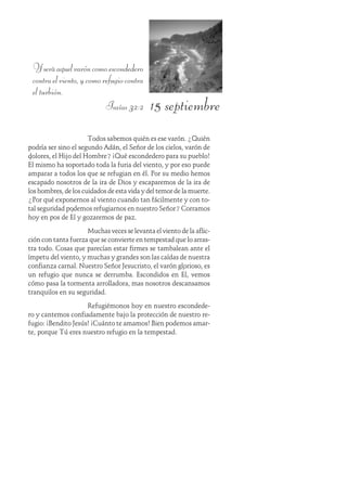 15 septiembre
Yseráaquelvaróncomoescondedero
contraelviento,ycomorefugiocontra
el turbión.
Isaías 32:2
Todos sabemos quién es ese varón. ¿Quién
podría ser sino el segundo Adán, el Señor de los cielos, varón de
dolores, el Hijo del Hombre? ¡Qué escondedero para su pueblo!
Él mismo ha soportado toda la furia del viento, y por eso puede
amparar a todos los que se refugian en él. Por su medio hemos
escapado nosotros de la ira de Dios y escaparemos de la ira de
los hombres, de los cuidados de esta vida y del temor de la muerte.
¿Por qué exponernos al viento cuando tan fácilmente y con to-
tal seguridad podemos refugiarnos en nuestro Señor? Corramos
hoy en pos de Él y gozaremos de paz.
Muchas veces se levanta el viento de la aflic-
ción con tanta fuerza que se convierte en tempestad que lo arras-
tra todo. Cosas que parecían estar firmes se tambalean ante el
ímpetu del viento, y muchas y grandes son las caídas de nuestra
confianza carnal. Nuestro Señor Jesucristo, el varón glorioso, es
un refugio que nunca se derrumba. Escondidos en Él, vemos
cómo pasa la tormenta arrolladora, mas nosotros descansamos
tranquilos en su seguridad.
Refugiémonos hoy en nuestro escondede-
ro y cantemos confiadamente bajo la protección de nuestro re-
fugio: ¡Bendito Jesús! ¡Cuánto te amamos! Bien podemos amar-
te, porque Tú eres nuestro refugio en la tempestad.
 