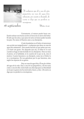 16 septiembre
Y cualquiera que dé a uno de estos
pequeñitos un vaso de agua fría
solamente, por cuanto es discípulo, de
cierto os digo que no perderá su
recompensa.
Mateo 10:42
Ciertamente, al menos puedo hacer eso.
Puedo realizar una buena acción en favor de un siervo del Señor.
Él sabe que les amo y que para mí sería un honor poder lavarles
los pies. Por amor al Maestro amo a sus discípulos.
¡Cuán bondadoso es el Señor al mencionar
una acción tan insignificante!: «cualquiera que diese un vaso de
agua fría solamente». Esto puedo hacerlo yo por pobre que sea;
y lo haré con gusto. Por pequeño que sea, el Señor lo ve aun
cuando se haga al más humilde de sus discípulos. Dios no mira
el precio, ni la habilidad, ni la cuantía de lo que se da, sino el
motivo. Cuanto hacemos a un discípulo, como tal, el Señor lo
ve y recompensa. No nos galardona por lo que hacemos, sino
según las riquezas de su gracia.
Doy un vaso de agua fría y Él me da a beber
del agua de la vida. Doy a uno de sus pequeñitos, y Él me trata
como a uno de ellos. Jesús halla una disculpa para su liberalidad
en lo que su gracia me ha motivado a hacer, y dice: «De cierto os
digo que no perderá su recompensa».
 