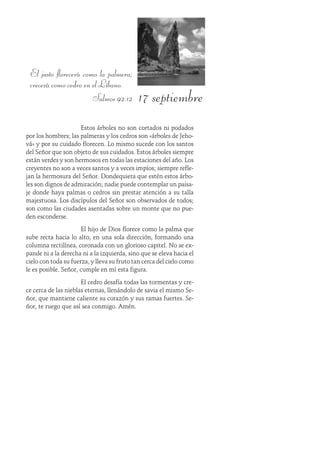 17 septiembre
El justo florecerá como la palmera;
crecerá como cedro en el Líbano.
Salmos 92:12
Estos árboles no son cortados ni podados
por los hombres; las palmeras y los cedros son «árboles de Jeho-
vá» y por su cuidado florecen. Lo mismo sucede con los santos
del Señor que son objeto de sus cuidados. Estos árboles siempre
están verdes y son hermosos en todas las estaciones del año. Los
creyentes no son a veces santos y a veces impíos; siempre refle-
jan la hermosura del Señor. Dondequiera que estén estos árbo-
les son dignos de admiración; nadie puede contemplar un paisa-
je donde haya palmas o cedros sin prestar atención a su talla
majestuosa. Los discípulos del Señor son observados de todos;
son como las ciudades asentadas sobre un monte que no pue-
den esconderse.
El hijo de Dios florece como la palma que
sube recta hacia lo alto, en una sola dirección, formando una
columna rectilínea, coronada con un glorioso capitel. No se ex-
pande ni a la derecha ni a la izquierda, sino que se eleva hacia el
cielo con toda su fuerza, y lleva su fruto tan cerca del cielo como
le es posible. Señor, cumple en mí esta figura.
El cedro desafía todas las tormentas y cre-
ce cerca de las nieblas eternas, llenándolo de savia el mismo Se-
ñor, que mantiene caliente su corazón y sus ramas fuertes. Se-
ñor, te ruego que así sea conmigo. Amén.
 