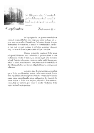 18 septiembre
A Benjamín dijo: El amado de
Jehováhabitaráconfiadocercadeél;
locubrírasiempreyentresushombros
morará.
Deuteronomio 33:12
No hay seguridad tan grande como habitar
confiado cerca del Señor. Dios no puede hallar un lugar tan se-
guro para sus amados. ¡Concédeme, Salvador mío, que siempre
more debajo de tu sombra, al lado de tu costado herido. Quisie-
ra vivir cada vez más cerca de ti, oh Señor, y cuando estuviese
muy cerca de ti, desearía permanecer ahí para siempre.
¡Cuánta protección prodiga el Señor a sus
escogidos! No es una recia techumbre la que te cubrirá, ni una
barbacana a prueba de bomba, ni alas de ángel, sino el mismo
Jehová. Cuando así estamos cubiertos, nadie podrá llegar a nos-
otros. El Señor nos concederá esta protección durante todo el
día. ¡Haz que habite hoy debajo del pabellón de tu amor y poder
soberano!
La tercera frase de este versículo, ¿significa
que el Señor establecerá su templo en las montañas de Benja-
mín, o que Él estará allí dispuesto a recibir sobre sus espaldas su
carga, o que somos llevados sobre los hombros del Eterno? De
todos modos, el Señor es el amparo y fortaleza de sus santos.
Señor, haz que siempre goce yo de tu ayuda, y la fuerza de tu
brazo será suficiente para mí.
 