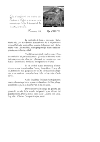 19 enero
Que si confesares con tu boca que
Jesús es el Señor, y creyeres en tu
corazón que Dios le levantó de los
muertos, serás salvo.
Romanos 10:9
La confesión de boca es necesaria. ¿La he
hecho yo? ¿He manifestado públicamente mi fe en Jesucristo
como el Salvador a quien Dios resucitó de los muertos? ¿Lo he
hecho como Dios manda? A esta pregunta yo mismo debo res-
ponder con toda sinceridad.
También se necesita fe en el corazón. ¿Creo
sinceramente en Jesús resucitado? ¿Confío en Él como en mi
única esperanza de salvación? ¿Brota de mi corazón esta con-
fianza? La respuesta debo darla en la presencia de Dios.
Si en verdad puedo responder afirma-
tivamente que he confesado a Cristo y he creído en Él, soy sal-
vo..... El texto no dice que podría ser así. Su afirmación es categó-
rica y tan evidente como el sol que brilla en los cielos: «Serás
salvo».
Como creyente y confesor, puedo poner mi
mano sobre esta promesa y presentarla delante de Dios, ahora,
durante mi vida, en la muerte y en el día del juicio.
Debo ser salvo del castigo del pecado, del
poder del pecado, de la mancha del pecado y por último, del
pecado mismo. Dios ha dicho: «serás salvo». Lo creo. Seré salvo.
Soy salvo. ¡Gloria a Dios por siempre jamás!
 