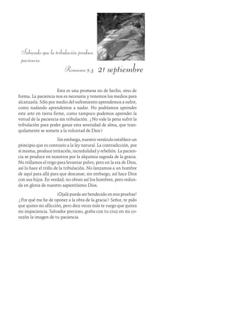 21 septiembre
Sabiendo que la tribulación produce
paciencia.
Romanos 5:3
Esta es una promesa no de hecho, sino de
forma. La paciencia nos es necesaria y tenemos los medios para
alcanzarla. Sólo por medio del sufrimiento aprendemos a sufrir,
como nadando aprendemos a nadar. No podríamos aprender
este arte en tierra firme, como tampoco podemos aprender la
virtud de la paciencia sin tribulación. ¿No vale la pena sufrir la
tribulación para poder ganar esta serenidad de alma, que tran-
quilamente se somete a la voluntad de Dios?
Sin embargo, nuestro versículo establece un
principio que es contrario a la ley natural. La contradicción, por
sí misma, produce irritación, incredulidad y rebelión. La pacien-
cia se produce en nosotros por la alquimia sagrada de la gracia.
No trillamos el trigo para levantar polvo; pero en la era de Dios,
así lo hace el trillo de la tribulación. No lanzamos a un hombre
de aquí para allá para que descanse; sin embargo, así hace Dios
con sus hijos. En verdad, no obran así los hombres, pero redun-
da en gloria de nuestro sapientísimo Dios.
¡Ojalá pueda ser bendecido en mis pruebas!
¿Por qué me he de oponer a la obra de la gracia? Señor, te pido
que quites mi aflicción, pero diez veces más te ruego que quites
mi impaciencia. Salvador precioso, graba con tu cruz en mi co-
razón la imagen de tu paciencia.
 
