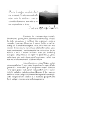 23 septiembre
Porque he aquí yo mandaré y haré
quelacasadeIsraelseazarandeada
entre todas las naciones, como se
zarandea el grano en una criba y no
cae un granito en la tierra.
Amós 9:9
El trabajo de zarandear sigue todavía.
Dondequiera que vayamos, debemos ser limpiados y ceñidos.
En todas las naciones el pueblo de Dios es probado «como se
zarandea el grano en el harnero». A veces el diablo tiene el har-
nero y nos zarandea muy de prisa, con el fin de verse libre para
siempre de nosotros. La incredulidad sabe también cómo agitar
nuestros corazones y nuestro espíritu con temores que nos in-
quietan. A veces el mundo tiende una mano para ayudarla y
nos agita a uno y otro lado con vigor. Y lo que es peor, la Iglesia,
apóstata en gran parte, añade sus esfuerzos a este trabajo para
que sus sacudidas sean más violentas todavía.
¡Enhorabuena, que prosiga! La paja será así
separada del trigo. El trigo queda limpio de polvo y paja. ¡Cuán
grande es la misericordia que se nos promete en este versículo:
«¡No cae un granito en la tierra!» Será guardado todo lo bueno,
todo lo verdadero, todo lo precioso. Ninguno de los creyentes
débiles se perderá, ni podrá perder nada que pueda llamarse pér-
dida. Tan preservados seremos en el zarandeo, que por Cristo
Jesús será para nosotros una verdadera ganancia.
 